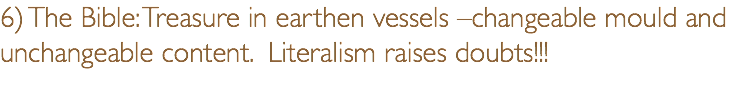 6) The Bible: Treasure in earthen vessels –changeable mould and unchangeable content. Literalism raises doubts!!!