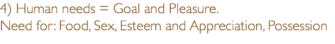 4) Human needs = Goal and Pleasure. Need for: Food, Sex, Esteem and Appreciation, Possession